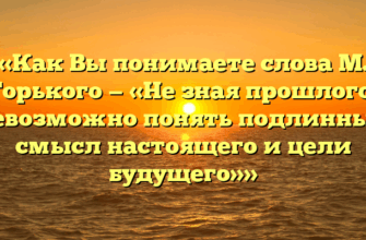 «Как Вы понимаете слова М. Горького — «Не зная прошлого, невозможно понять подлинный смысл настоящего и цели будущего»»