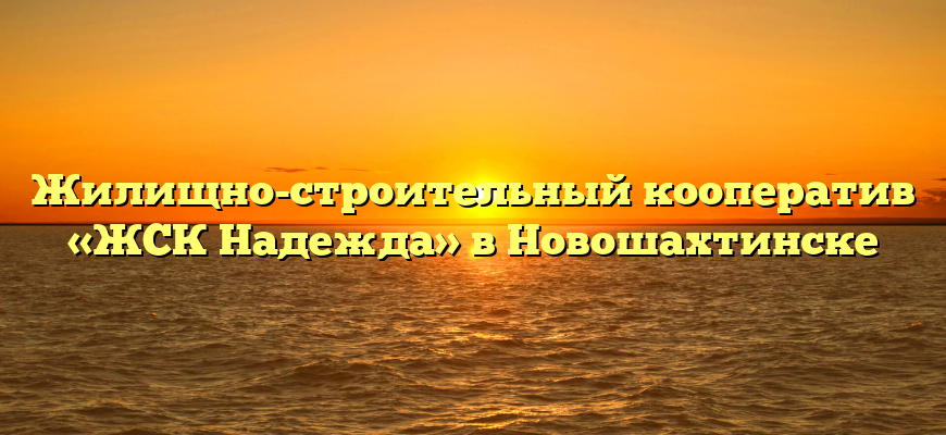 Жилищно-строительный кооператив «ЖСК Надежда» в Новошахтинске