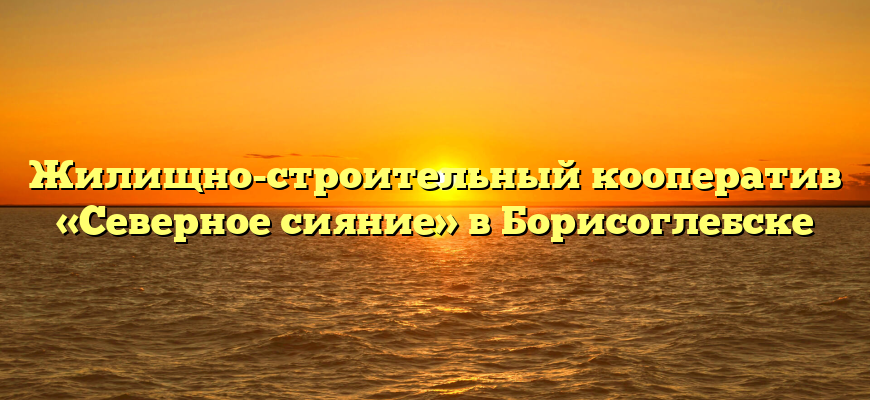 Жилищно-строительный кооператив «Северное сияние» в Борисоглебске