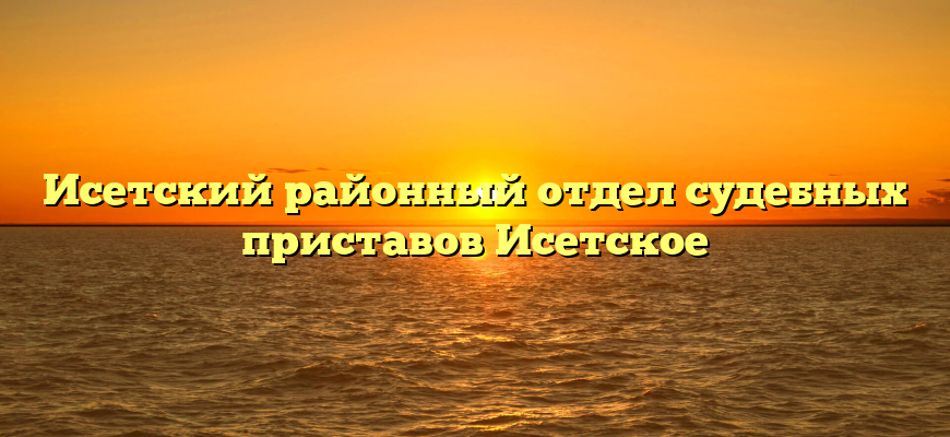 Исетский районный отдел судебных приставов Исетское