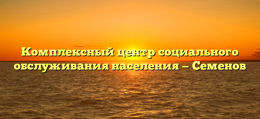 Комплексный центр социального обслуживания населения — Семенов