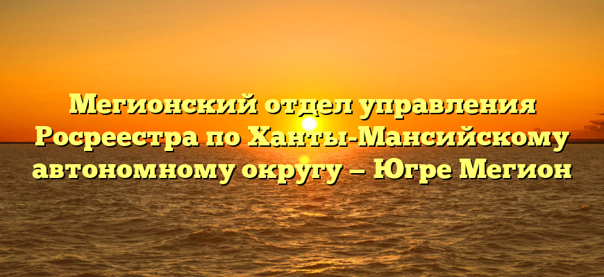 Мегионский отдел управления Росреестра по Ханты-Мансийскому автономному округу — Югре Мегион