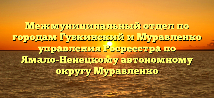 Межмуниципальный отдел по городам Губкинский и Муравленко управления Росреестра по Ямало-Ненецкому автономному округу Муравленко