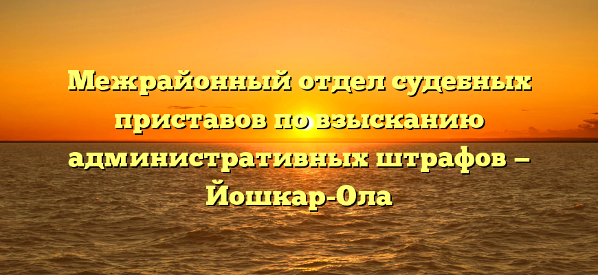 Межрайонный отдел судебных приставов по взысканию административных штрафов — Йошкар-Ола