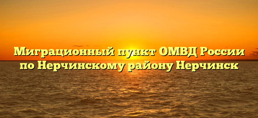 Миграционный пункт ОМВД России по Нерчинскому району Нерчинск