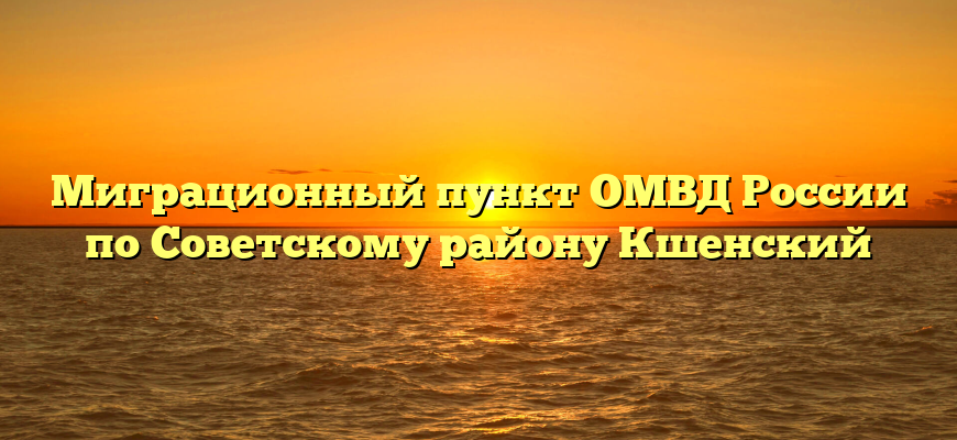 Миграционный пункт ОМВД России по Советскому району Кшенский