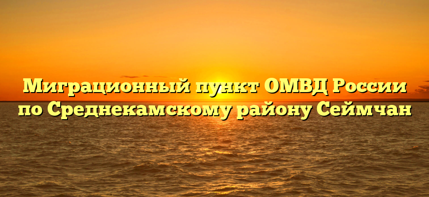 Миграционный пункт ОМВД России по Среднекамскому району Сеймчан