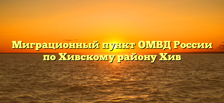 Миграционный пункт ОМВД России по Хивскому району Хив