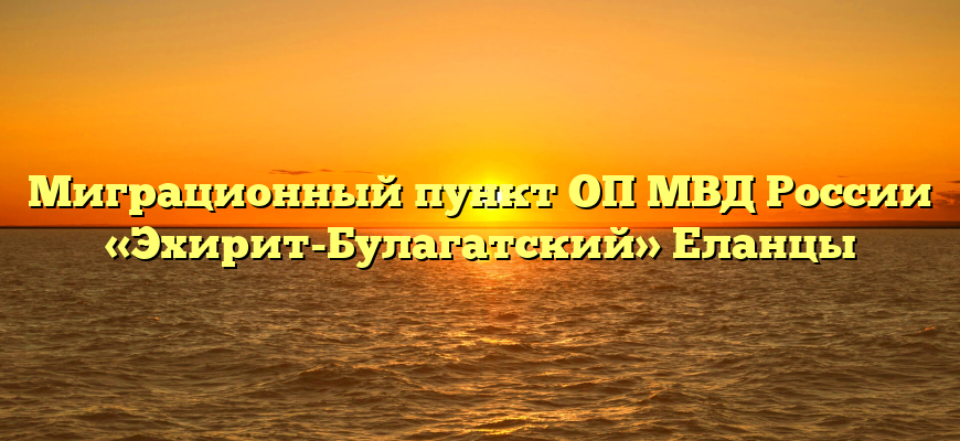 Миграционный пункт ОП МВД России «Эхирит-Булагатский» Еланцы