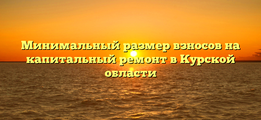 Минимальный размер взносов на капитальный ремонт в Курской области