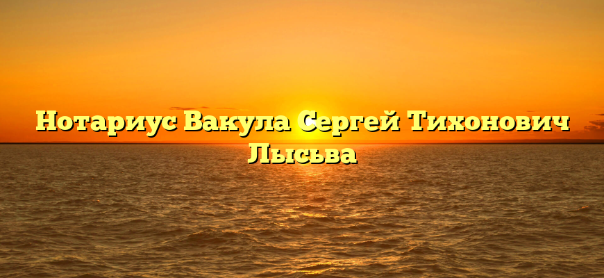 Нотариус Вакула Сергей Тихонович Лысьва