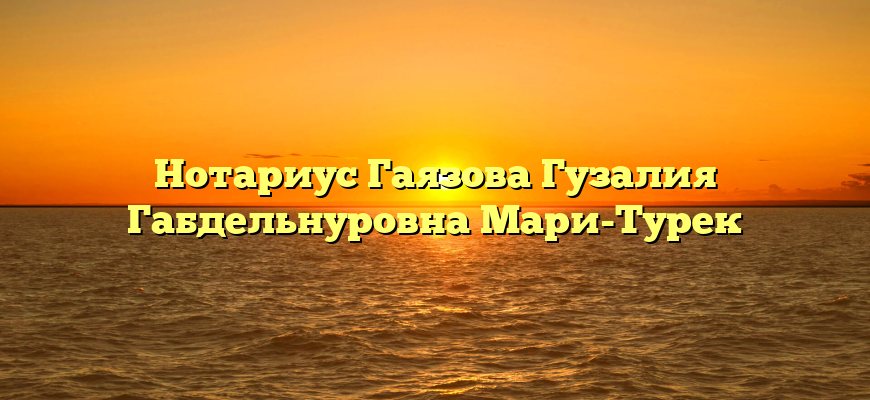 Нотариус Гаязова Гузалия Габдельнуровна Мари-Турек