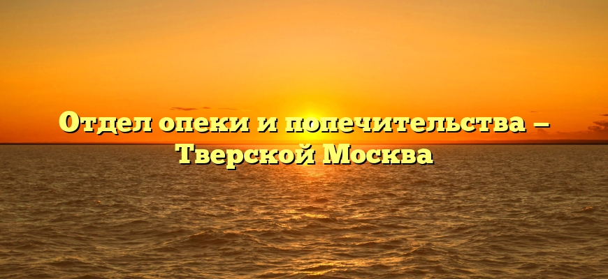 Отдел опеки и попечительства — Тверской Москва