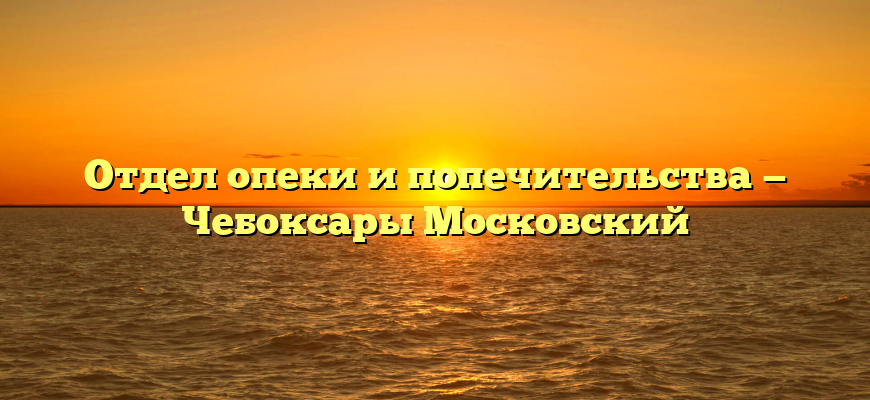 Отдел опеки и попечительства — Чебоксары Московский