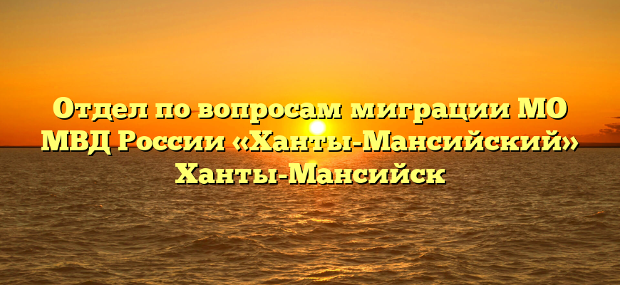 Отдел по вопросам миграции МО МВД России «Ханты-Мансийский» Ханты-Мансийск