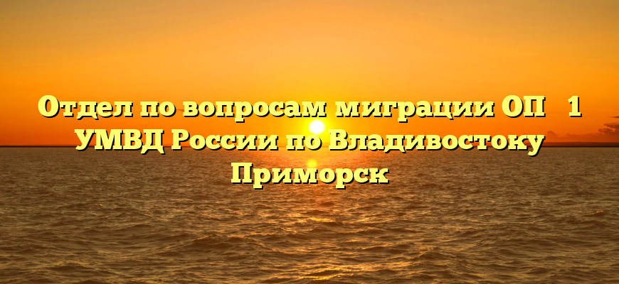 Отдел по вопросам миграции ОП № 1 УМВД России по Владивостоку Приморск