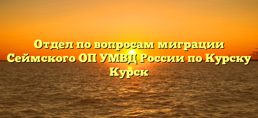 Отдел по вопросам миграции Сеймского ОП УМВД России по Курску Курск