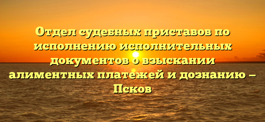 Отдел судебных приставов по исполнению исполнительных документов о взыскании алиментных платежей и дознанию — Псков
