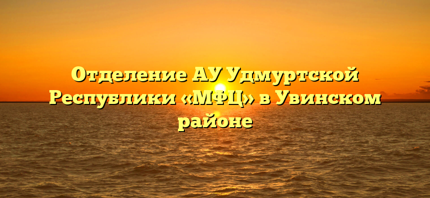 Отделение АУ Удмуртской Республики «МФЦ» в Увинском районе