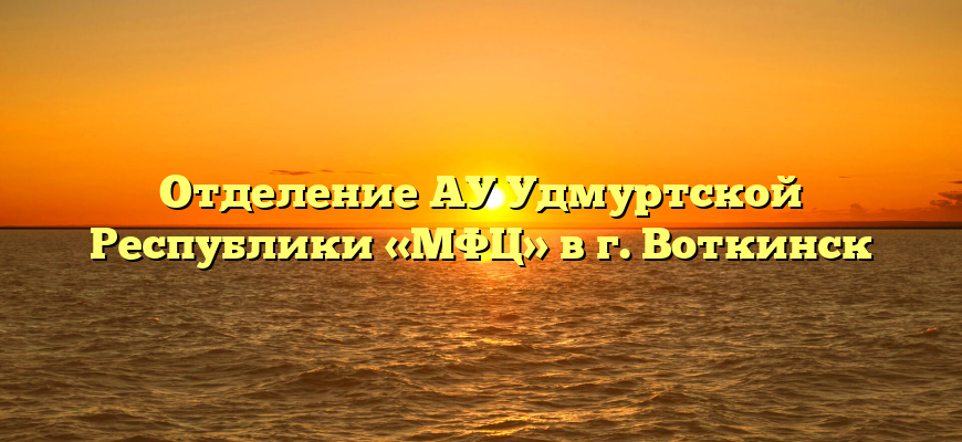 Отделение АУ Удмуртской Республики «МФЦ» в г. Воткинск