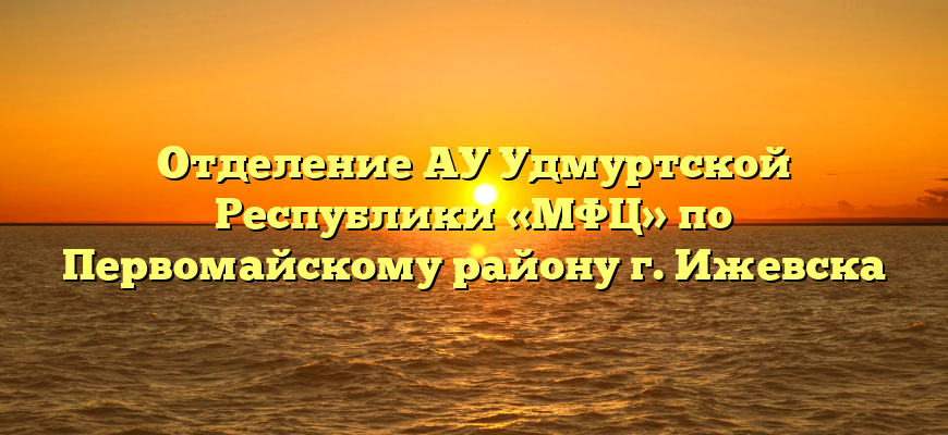 Отделение АУ Удмуртской Республики «МФЦ» по Первомайскому району г. Ижевска