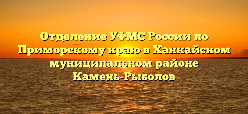 Отделение УФМС России по Приморскому краю в Ханкайском муниципальном районе Камень-Рыболов