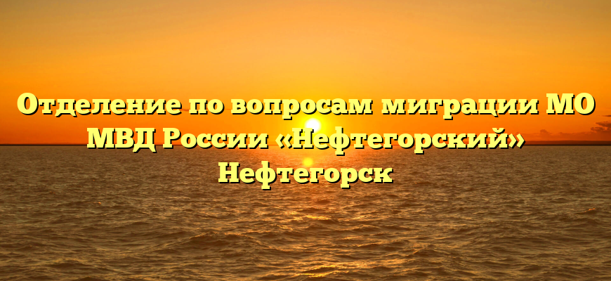 Отделение по вопросам миграции МО МВД России «Нефтегорский» Нефтегорск