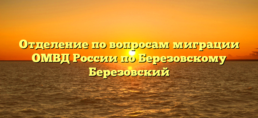 Отделение по вопросам миграции ОМВД России по Березовскому Березовский