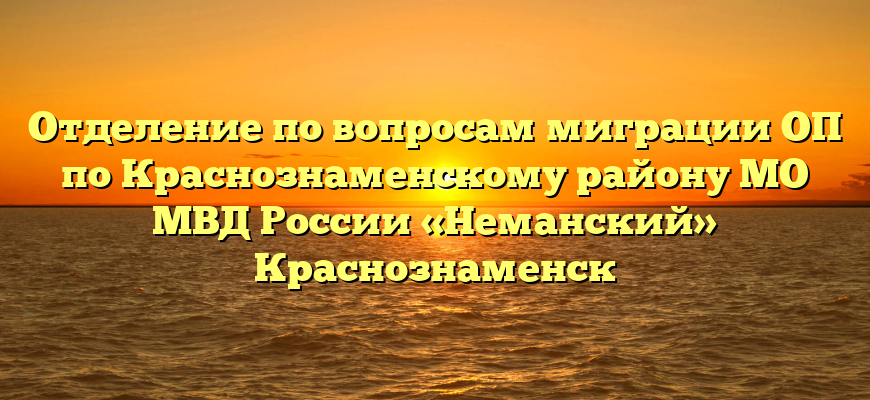 Отделение по вопросам миграции ОП по Краснознаменскому району МО МВД России «Неманский» Краснознаменск