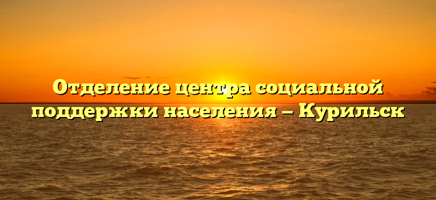 Отделение центра социальной поддержки населения — Курильск