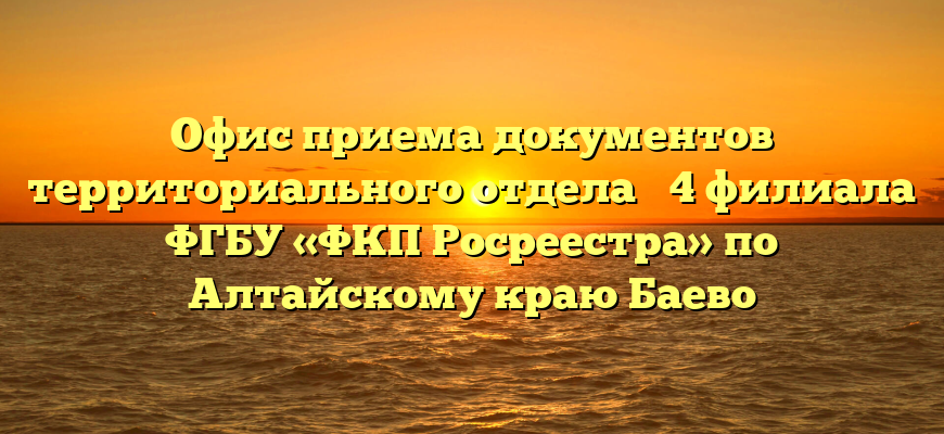 Офис приема документов территориального отдела № 4 филиала ФГБУ «ФКП Росреестра» по Алтайскому краю Баево