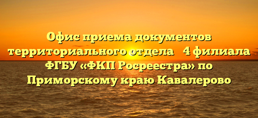 Офис приема документов территориального отдела № 4 филиала ФГБУ «ФКП Росреестра» по Приморскому краю Кавалерово