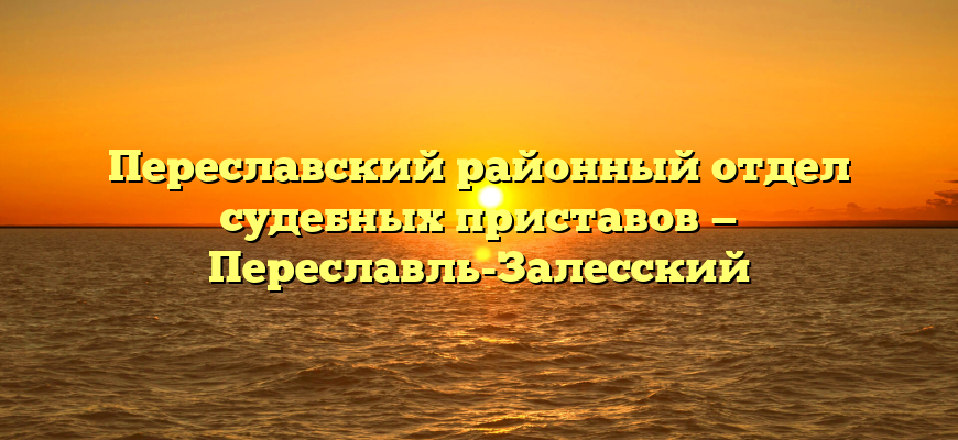 Переславский районный отдел судебных приставов — Переславль-Залесский