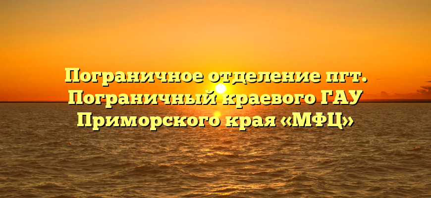 Пограничное отделение пгт. Пограничный краевого ГАУ Приморского края «МФЦ»