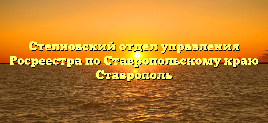 Степновский отдел управления Росреестра по Ставропольскому краю Ставрополь