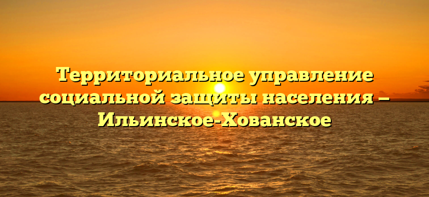 Территориальное управление социальной защиты населения — Ильинское-Хованское