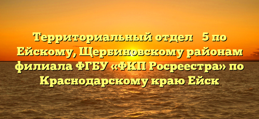 Территориальный отдел № 5 по Ейскому, Щербиновскому районам филиала ФГБУ «ФКП Росреестра» по Краснодарскому краю Ейск