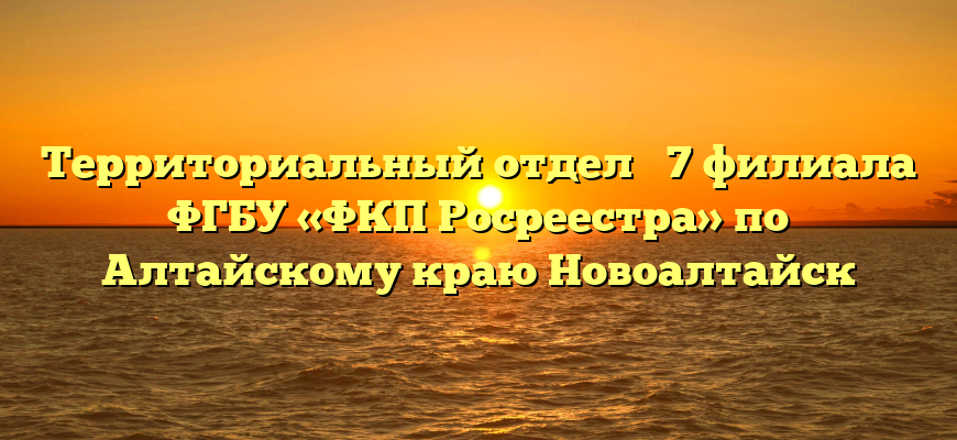 Территориальный отдел № 7 филиала ФГБУ «ФКП Росреестра» по Алтайскому краю Новоалтайск