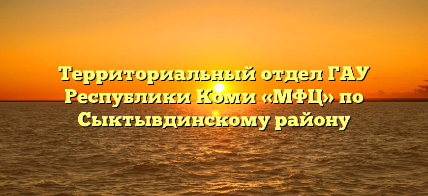 Территориальный отдел ГАУ Республики Коми «МФЦ» по Сыктывдинскому району