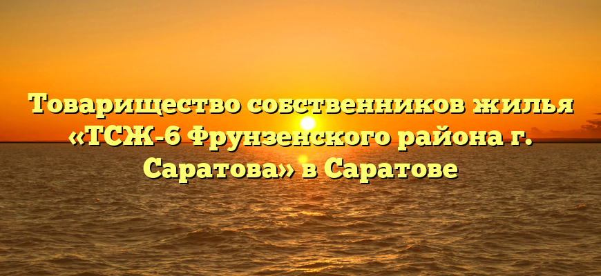 Товарищество собственников жилья «ТСЖ-6 Фрунзенского района г. Саратова» в Саратове