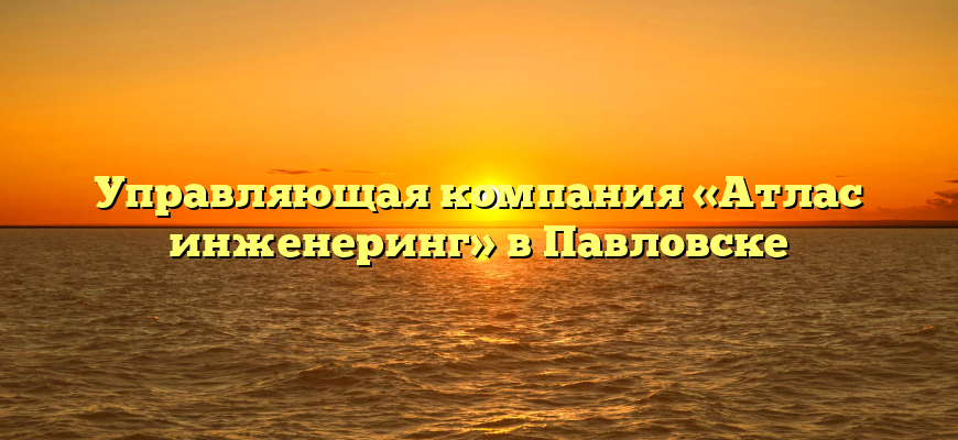 Управляющая компания «Атлас инженеринг» в Павловске