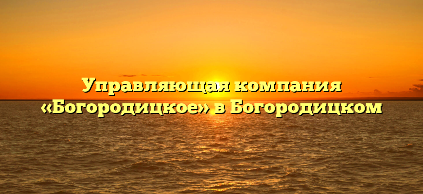 Управляющая компания «Богородицкое» в Богородицком