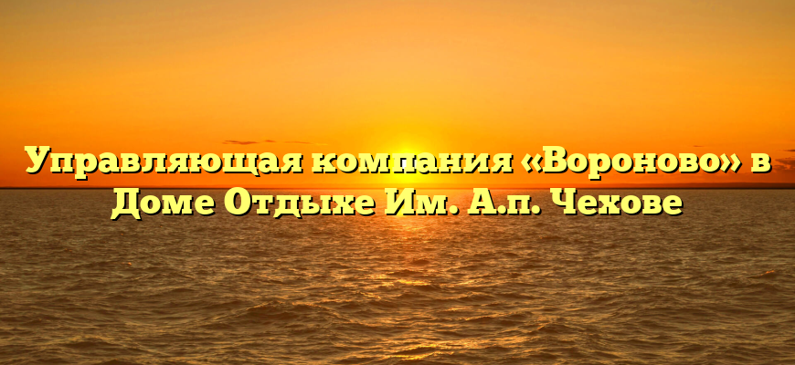 Управляющая компания «Вороново» в Доме Отдыхе Им. А.п. Чехове