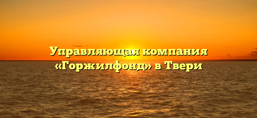 Управляющая компания «Горжилфонд» в Твери