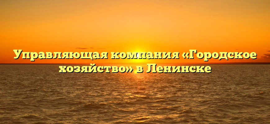 Управляющая компания «Городское хозяйство» в Ленинске