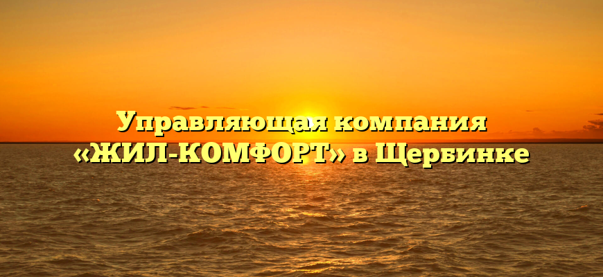 Управляющая компания «ЖИЛ-КОМФОРТ» в Щербинке