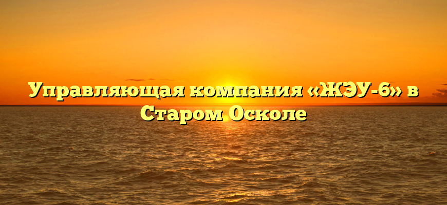 Управляющая компания «ЖЭУ-6» в Старом Осколе