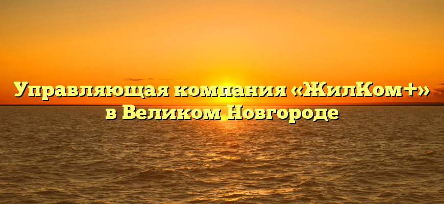 Управляющая компания «ЖилКом+» в Великом Новгороде