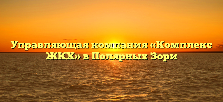 Управляющая компания «Комплекс ЖКХ» в Полярных Зори