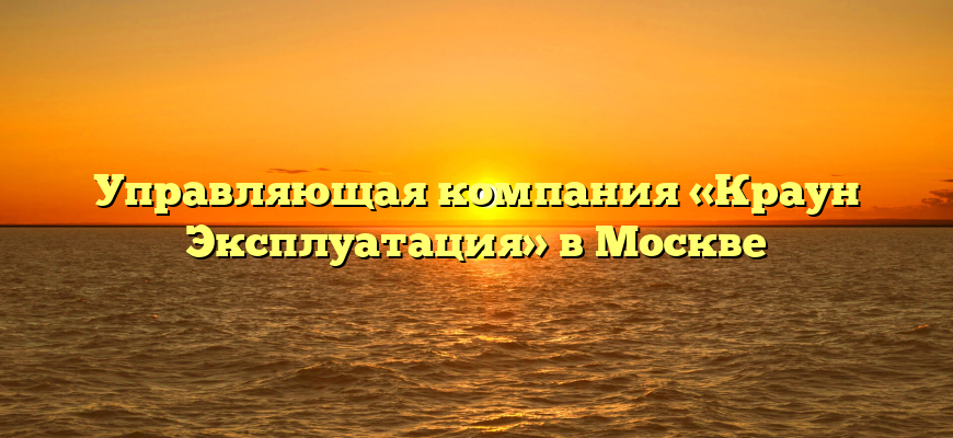 Управляющая компания «Краун Эксплуатация» в Москве